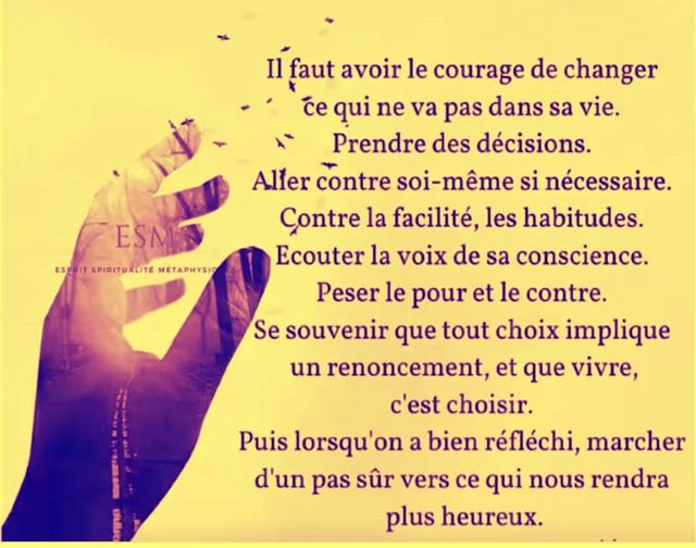 Peut être une image de 1 personne et texte qui dit ’ESMN ESEOIT SPIRITUALITE METAPHYSIO Il faut avoir le courage de changer ce qui ne va pas dans sa vie. Prendre des décisions. Aller contre soi-même si nécessaire. Contre la facilité, les habitudes. Ecouter la voix de sa conscience. Peser le pour et le contre. Se souvenir que tout choix implique un renoncement, et que vivre, c’est choisir. Puis lorsqu’on a bien réfléchi, marcher d’un pas sûr vers ce qui nous rendra plus heureux.’
