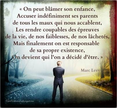 Peut être une image de 1 personne et texte qui dit ’«On peut blâmer son enfance, Accuser indéfiniment ses parents de de tous les maux qui nous accablent, Les rendre coupables des épreuves de la vie, de nos faiblesses, de nos lâchetés, Mais finalement on est responsable de sa propre existence, ศก devient qui l'on a décidé d'être.» Marc Levy σ.σ. cienee-eealaylguti.com’