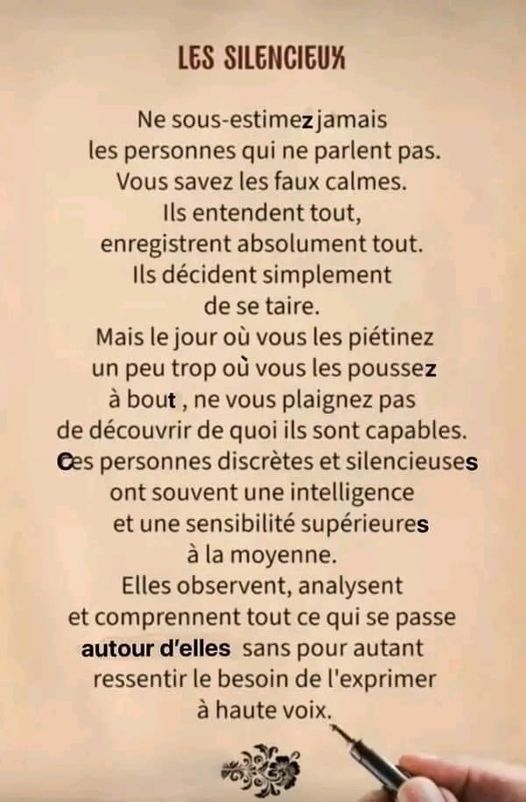 Peut être une image de texte qui dit ’LES SILENCIEUX Ne sous-estimezjamais les personnes qui ne parlent pas. Vous savez les faux calmes. Ils entendent tout, enregistrent absolument tout. Ils décident simplement de se taire. Mais le jour où vous les piétinez un peu trop où vous les poussez à bout, ne vous plaignez pas de découvrir de quoi ils sont capables. Ces personnes discrètes et silencieuses ont souvent une intelligence et une sensibilité supérieures à la moyenne. Elles observent, analysent et comprennent tout ce qui se passe autour d’elles sans pour autant ressentir le besoin de l’exprimer à haute voix.’