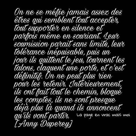 Peut être une image de texte qui dit ’On ne se méfie jamais assez des êtres qui semblént tout accepter, tout supporter en silence et parfois même en souriant. Leur soumission parait sans limite, leur tolérance inépuisable, pus un jour ils quittentle jeu, tournent talons, claquent une porte, etc'est définitif. On ne peut plus rien pour les retenir. Interieurement, ils ont fait tout chemin, bloqué les comptes, ils ne sont presque déja plus là quand ils annoncent qu qu'ils vont partir. La page en vrac mais moi [Anny Duperey]’