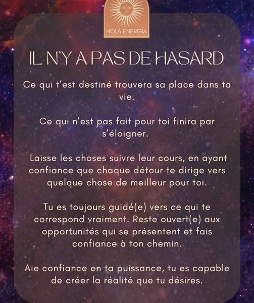 Peut être une image de texte qui dit ’HOLA ENERGIA SDEHASARD ILNYAPASDEHASARD HASARD Ce qui t'est destiné trouvera sa place dans ta vie. Ce qui n'est pas fait pour toi finira s’éloigner. par Laisse les choses suivre leur cours, en ayant confiance que chaque détour te dirige vers quelque chose de meilleur pour toi. Tu es toujours guidé(e) vers ce qui te correspond vraiment. Reste ouvert(e opportunités qui se présentent et fais confiance à ton chemin. aux Aie confiance en ta puissance, tu es capable de créer la réalité que tu désires.’