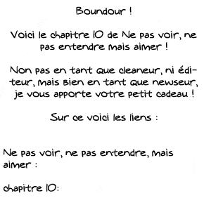 Boundour !  Voici le chapitre 10 de Ne pas voir, ne pas entendre mais aimer !  Non pas en tant que cleaneur, ni éditeur, mais bien en tant que newseur, je vous apporte votre petit cadeau !  Sur ce voici les liens :   Ne pas voir, ne pas entendre, mais aimer :  chapitre 10: 