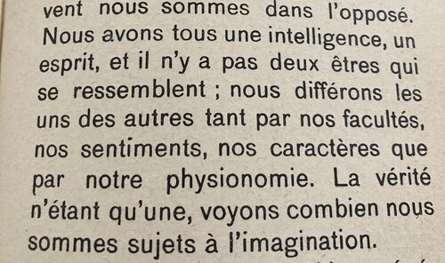     Nous avons tous une intelligence, un esprit, et il n'y a pas deux êtres qui se ressemblent ; nous différons les uns des autres tant par nos facultés, nos sentiments, nos caractères que par notre physionomie. La vérité n'étant qu'une, voyons combien nous sommes sujets à l'imagination.  Le Développement de l'Enseignement du Père, Développement, Arbre de la science de la vue du mal, le bien, interprété l'opposé de la réalité, p.271