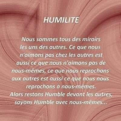 Peut être une image de texte qui dit ’HUMILITE Nous sommes tous des miroirs les uns des autres. Ce que nous n'aimons pas chez les autres est aussi ce que noush aimons pas de nous-mêmes, ce que nous reprochons aux autres est aussi ce que nous nous reprochons a nous-mêmes. Alors restons Humble devant les autres, soyons Humble avec nous-mêmes...’
