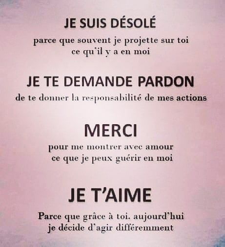 Peut être une image de texte qui dit ’JE SUIS SUIS DÉSOLÉ parce que souvent je projette sur toi ce qu’il y a en moi JE TE DEMANDE PARDON de te donner la responsabilité de mes actions MERCI pour me montrer avec amour ce que je peux guérir en moi JE T’AIME Parce que grâce à toi. aujourd'hu hui je décide d’ agir différemment’