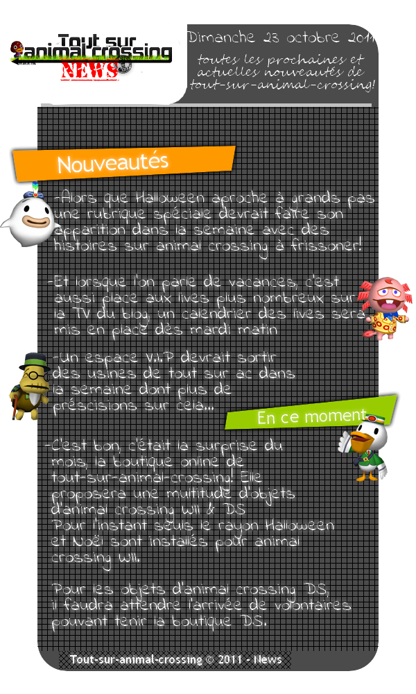 News tout sur animal crossing -Alors que Halloween aproche à grands pas une rubrique spéciale devrait faire son  apparition dans la semaine avec des histoires sur animal crossing à frissoner!  -Et lorsque l'on parle de vacances, c'est  aussi place aux lives plus nombreux sur  la TV du blog, un calendrier des lives sera   mis en place dès mardi matin    -Un espace V.I.P devrait sortir   des usines de tout sur ac dans  la semaine dont plus de   préscisions sur cela...    -C'est bon, c'était la surprise du  mois, la boutique online de   tout-sur-animal-crossing! Elle  proposera une multitude d'objets  d'animal crossing WII & DS   Pour l'instant seuls le rayon Halloween  et Noël sont installés pour animal  crossing WII.   Pour les objets d'animal crossing DS,   il faudra attendre l'arrivée de volontaires  pouvant tenir la boutique DS.