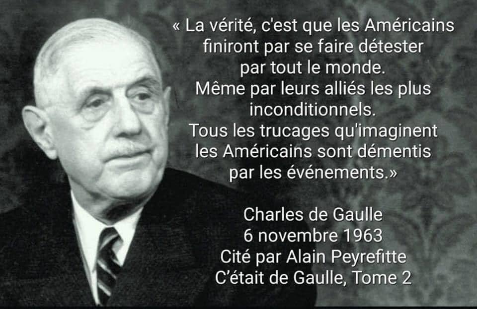 Peut être une image de 1 personne et texte qui dit ’La vérité, c'est que les Américains tiniront par se faire détester par tout le monde. Même par leurs alliés es plus inconditionnels. Tous les trucages qu'imaginent les Américains sont démentis par les événements.» Charles de Gaulle 6 novembre 1963 Cité par Alain Peyrefitte C'était de Gaulle, Tome 2’