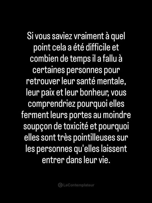Peut être une image de texte qui dit ’Si vous saviez vraiment à quel point cela a été difficile et combien de temps il ila a fallu à certaines personnes pour retrouver leur santé mentale, leur paix et eur bonheur, vous comprendriez pourquoi elles ferment leurs portes au moindre soupçon de toxicité et pourquoi elles sont très pointilleuses sur les personnes qu’elles laissent entrer dans leur vie.’