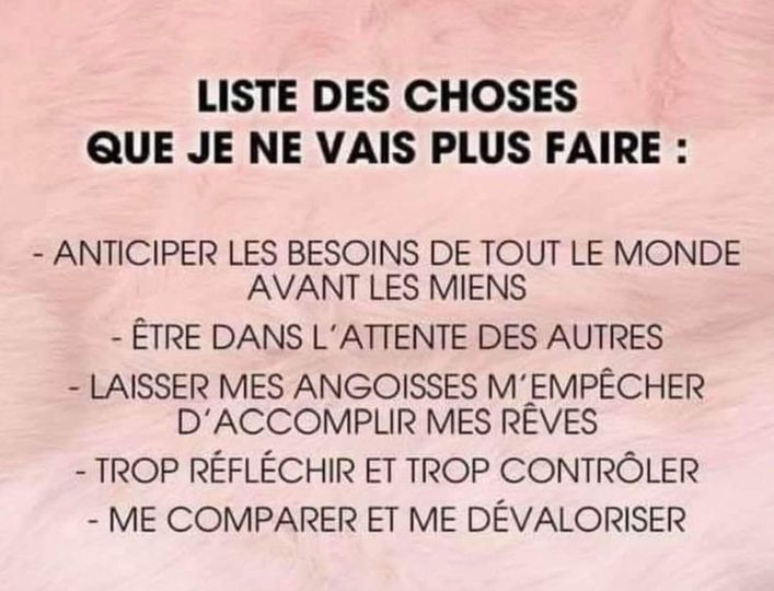 Peut être une image de texte qui dit ’LISTE DES CHOSES QUE JE NE VAIS PLUS FAIRE: -ANTICIPER LES BESOINS DE TOUT LE MONDE AVANT LES MIENS -ÊTRE DANS L’ATTENTE DES AUTRES -LAISSER MES ANGOISSES M’ EMPÊCHER D’ACCOMPLIR MES RÊVES -TROP RÉFLÉCHIR E TROP CONTRÔLER -ME COMPARER ET ME DÉVALORISER’
