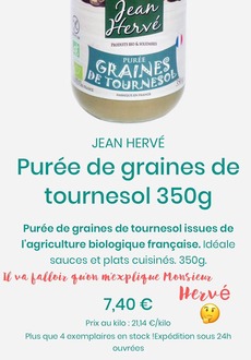 Peut être une image de texte qui dit ’Zean PRODUITS 61o SOLIDAIRES CAATUCL DE GRANEOL PURÉE FABUQUENTRANG JEAN HERVÉ Purée de graines de tournesol 350g Purée de graines de tournesol issues de l'agriculture biologique française. Idéale sauces et plats cuisinés. 350g. Il va falloir quon m’explique Monsieur Hervé 7,40 Prix au kilo 21,14 C/kilo Plus que 4 exemplaires en stock !Expédition sous 24h ouvrées’