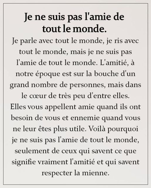 Peut être une image de texte qui dit ’Je ne suis pas l’amie de tout le monde. Je parle avec tout le monde, je ris avec tout le monde, mais je ne suis pas l’amie de tout le monde. L’amitié, à notre époque est sur la bouche d’un grand nombre de personnes, mais dans le cœur de très peu d’entre elles. Elles vous appellent amie quand ils ont besoin de vous et ennemie quand vous ne leur êtes plus utile. Voilà pourquoi je ne suis pas l’amie de tout le monde, seulement de ceux qui savent ce que signifie vraiment l’amitié et qui savent respecter la mienne.’