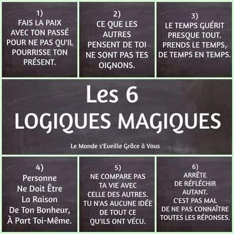 Peut être une image de texte qui dit ’1) FAIS LA PAIX AVEC TON PASSÉ POUR NE PAS QU’IL POURRISSE TON PRÉSENT. 2) CE QUE LES AUTRES PENSENT DE ΤΟι NE SONT PAS TES OIGNONS. 3) LE TEMPS GUÉRIT PRESQUE TOUT. PRENDS LE TEMPS, DE TEMPS EN TEMPS. Les 6 LOGIQUES MAGIQUES Le Monde s'Eveille Grâce à Vous 4) Personne Ne Doit Être La Raison De Ton Bonheur, À Part Toi-Même. 5) NE COMPARE PAS TA VIE AVEC CELLE DES AUTRES. TU N'AS AUCUNE IDÉE DE TOUT CE QU'ILS ONT VÉCU. 6) ARRÊTE DE RÉFLÉCHIR AUTANT. C'EST PAS MAL DE NE PAS CONNAÎTRE TOUTES LES REPONSES.’