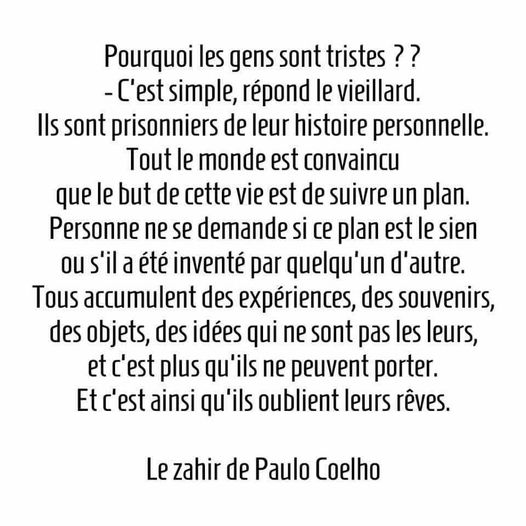Peut être une image de texte qui dit ’Pourquoi les gens sont tristes? -C’est simple, répond le vieillard. Ils sont prisonniers de leur histoire personnelle. Tout le monde est convaincu que le but de cette vie est de suivre un plan. Personne ne se demande si ce plan est le sien ou s’il a été inventé par quelqu’un l’autre. Tous accumulent des expériences, des souvenirs, des objets, des idées qui ne sont pas les leurs, et C’ est plus qu’ils ne peuvent porter. Et c’est ainsi qu’ils oublient leurs rêves. Le zahir de Paulo Coelho’